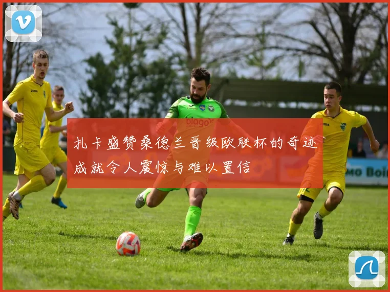 扎卡盛赞桑德兰晋级欧联杯的奇迹成就令人震惊与难以置信