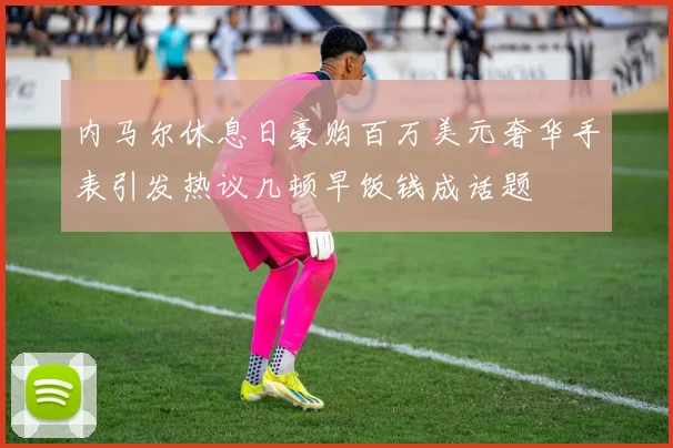 内马尔休息日豪购百万美元奢华手表引发热议几顿早饭钱成话题