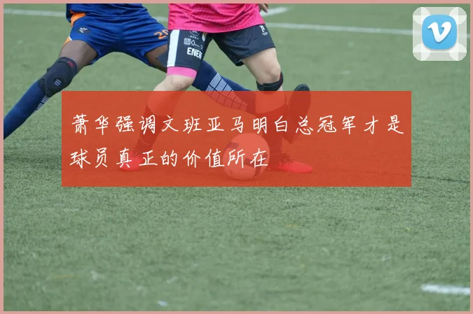 萧华强调文班亚马明白总冠军才是球员真正的价值所在