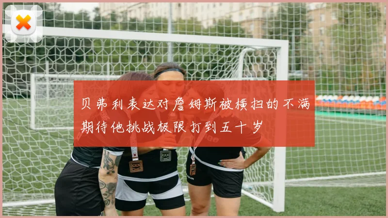 贝弗利表达对詹姆斯被横扫的不满期待他挑战极限打到五十岁