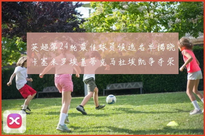 英超第24轮最佳球员候选名单揭晓卡塞米罗埃基蒂克马杜埃凯争夺荣誉