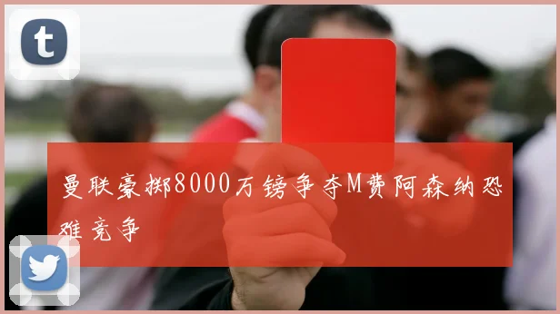曼联豪掷8000万镑争夺M费阿森纳恐难竞争