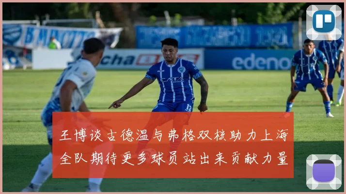 王博谈古德温与弗格双核助力上海全队期待更多球员站出来贡献力量