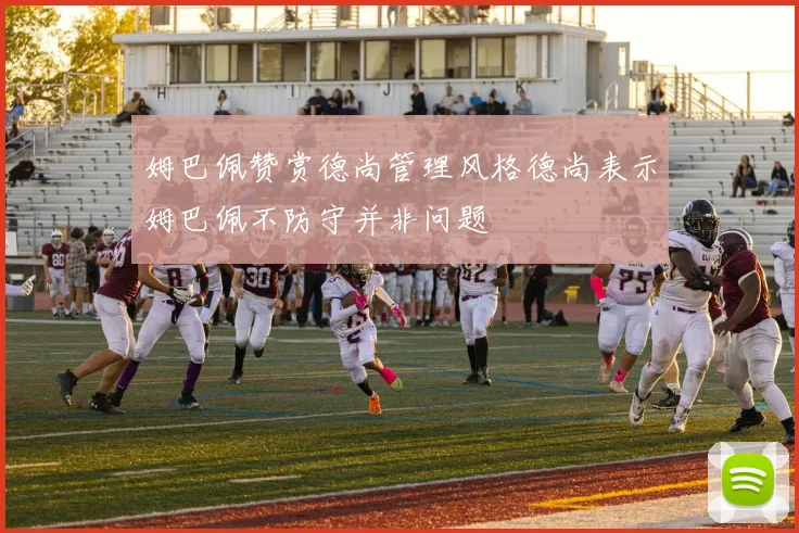 姆巴佩赞赏德尚管理风格德尚表示姆巴佩不防守并非问题