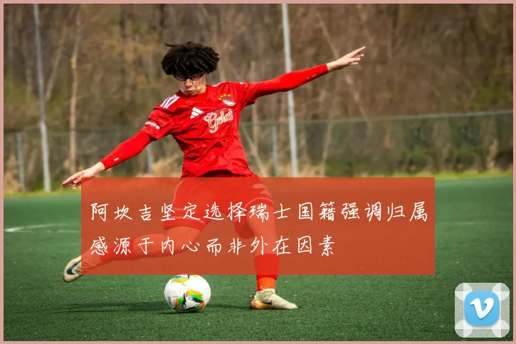 阿坎吉坚定选择瑞士国籍强调归属感源于内心而非外在因素