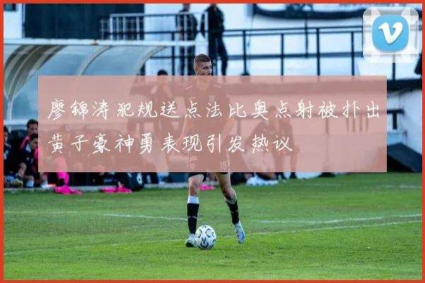 廖锦涛犯规送点法比奥点射被扑出黄子豪神勇表现引发热议