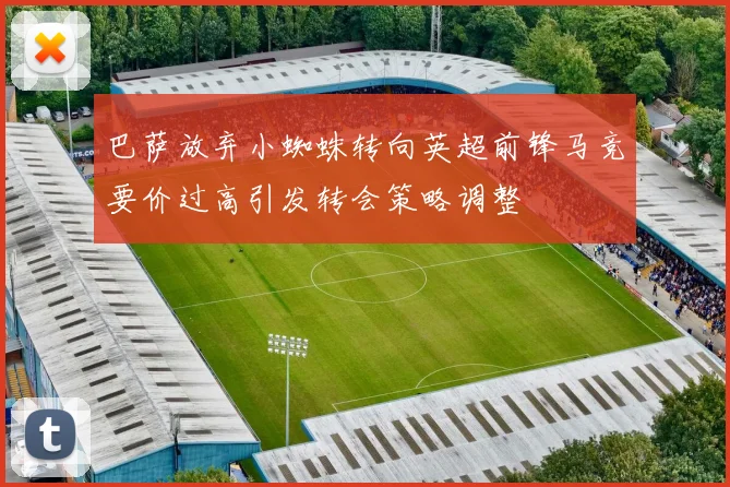 巴萨放弃小蜘蛛转向英超前锋马竞要价过高引发转会策略调整